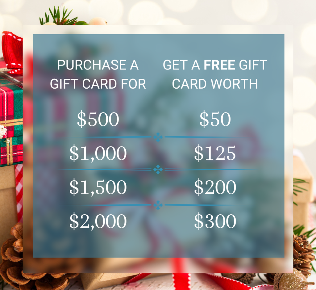 Purchase a gift card for $500, get $50
Purchase a gift card for $1,000, get $125
Purchase a gift card for $1,500, get $200
Purchase a gift card for $2,000, get $300